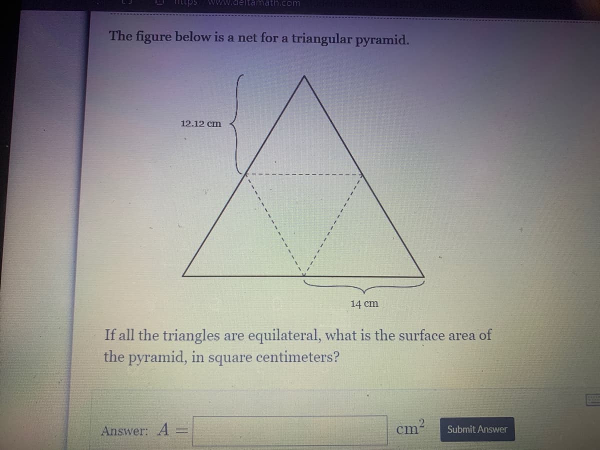 O httpsS
WWw.deltamath.com
The figure below is a net for a triangular pyramid.
12.12 cm
14 cm
If all the triangles are equilateral, what is the surface area of
the pyramid, in square centimeters?
Answer: A
cm-
Submit Answer
