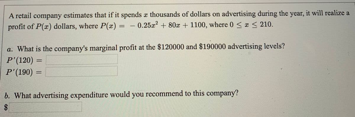 A retail company estimates that if it spends x thousands of dollars on advertising during the year, it will realize a
profit of P(x) dollars, where P(x)
0.25a + 80x + 1100, where 0 <x < 210.
a. What is the company's marginal profit at the $120000 and $190000 advertising levels?
P'(120)
P'(190) =
%3D
b. What advertising expenditure would you recommend to this company?
$4
