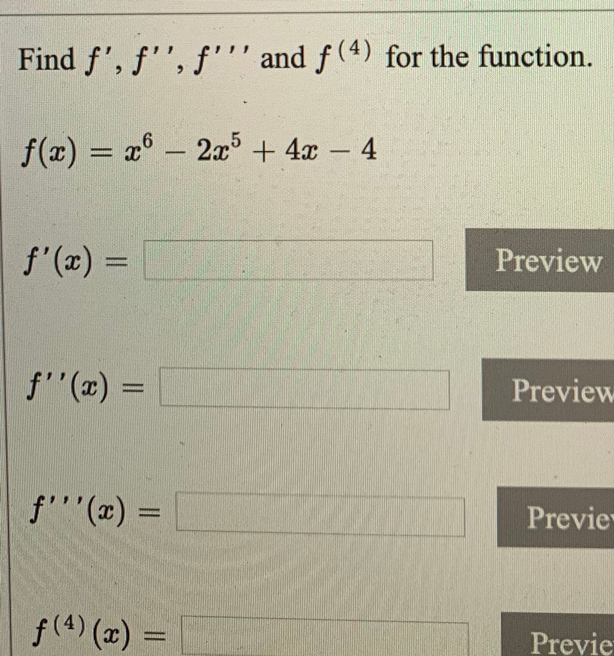 Find f', f'', f''' and f (4) for the function.
f(x) = x° - 2x + 4x – 4
f'(x) =
Preview
%3D
f"(x) :
Preview
f'''(x) =
Previe
f(4) (x)
Previe
