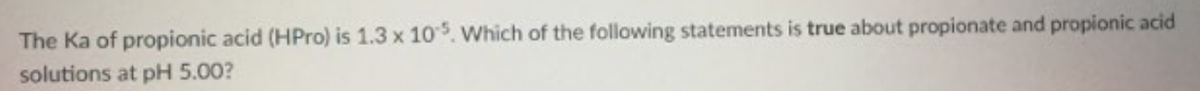 The Ka of propionic acid (HPro) is 1.3 x 105. Which of the following statements is true about propionate and propionic acid
solutions at pH 5.00?
