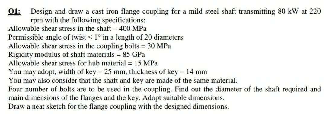 Q1:
Design and draw a cast iron flange coupling for a mild steel shaft transmitting 80 kW at 220
rpm with the following specifications:
Allowable shear stress in the shaft = 400 MPa
Permissible angle of twist < 1° in a length of 20 diameters
Allowable shear stress in the coupling bolts 30 MPa
Rigidity modulus of shaft materials = 85 GPa
Allowable shear stress for hub material = 15 MPa
You may adopt, width of key = 25 mm, thickness of key = 14 mm
You may also consider that the shaft and key are made of the same material.
Four number of bolts are to be used in the coupling. Find out the diameter of the shaft required and
main dimensions of the flanges and the key. Adopt suitable dimensions.
Draw a neat sketch for the flange coupling with the designed dimensions.
