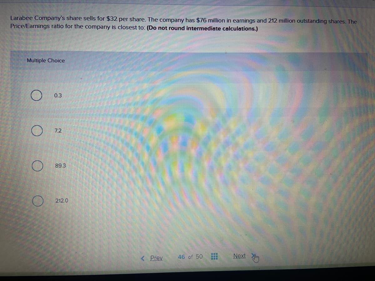 Larabee Company's share sells for $32 per share. The company has $76 million in earnings and 212 million outstanding shares. The
Price/Earnings ratio for the company is closest to: (Do not round intermediate calculations.)
Multiple Choice
0.3
7.2
89.3
212.0
< Prev
Next im
46 of 50
