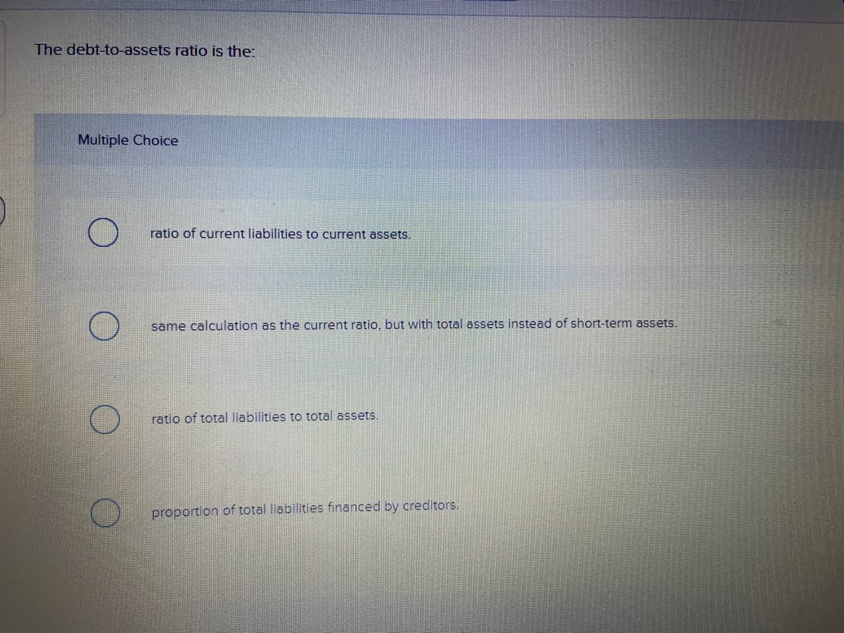 The debt-to-assets ratio is the:
Multiple Choice
ratio of current liabilities to current assets.
same calculation as the current ratio, but with total assets instead of short-term assets.
ratio of total liabilities to total assets.
proportion of total liabilities financed by creditors.
