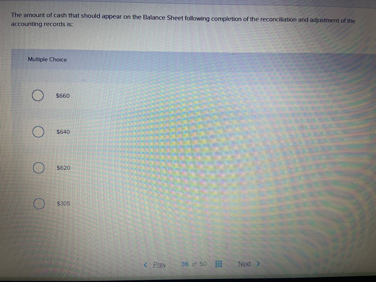 The amount of cash that should appear on the Balance Sheet following completion of the reconciliation and adjustment of the
accounting records is:
Multiple Choice
$660
$640
$620
$305
< Prev
38 of 50
Next >
