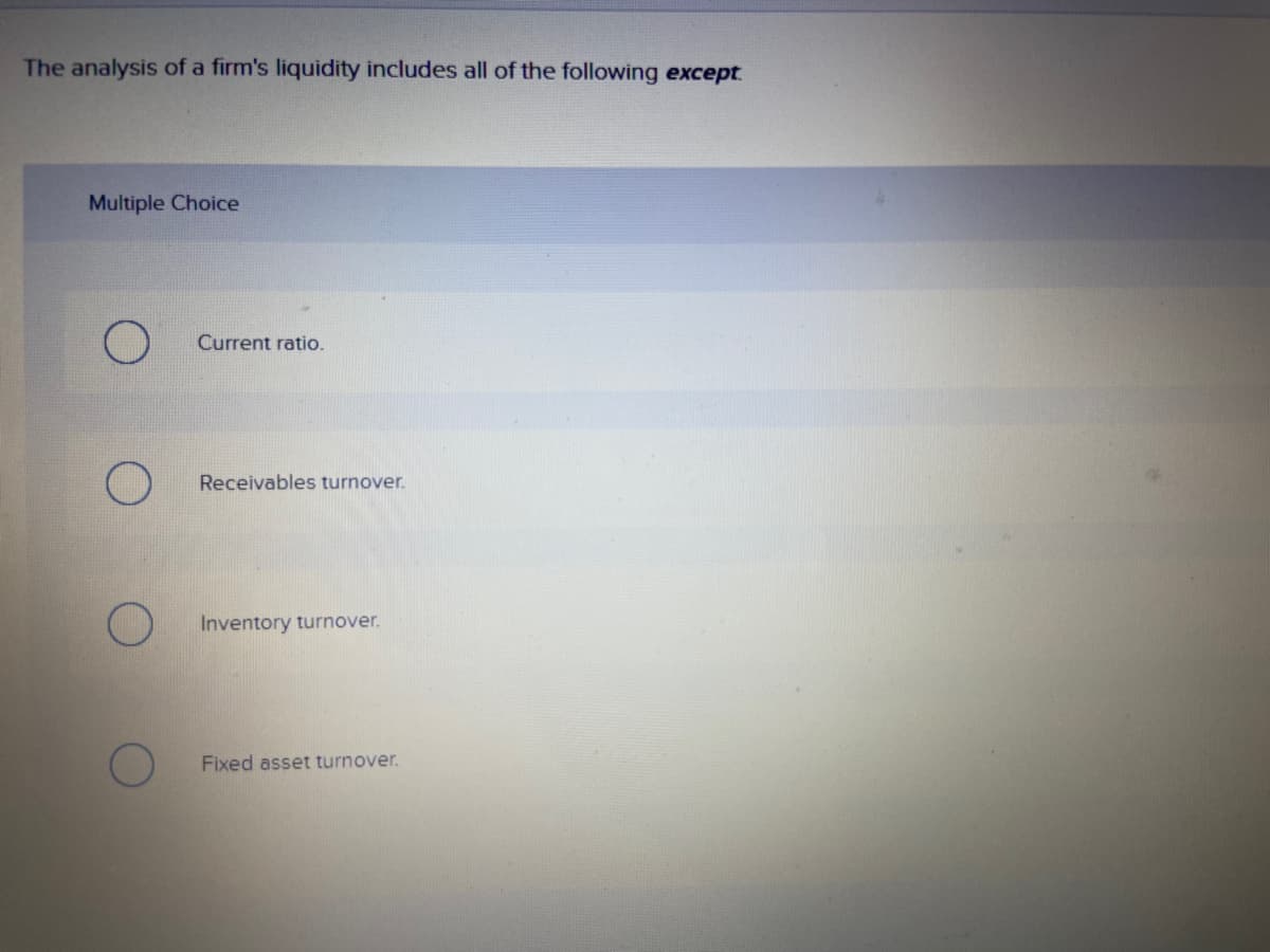 The analysis of a firm's liquidity includes all of the following except
Multiple Choice
Current ratio.
Receivables turnover.
Inventory turnover.
Fixed asset turnover.
