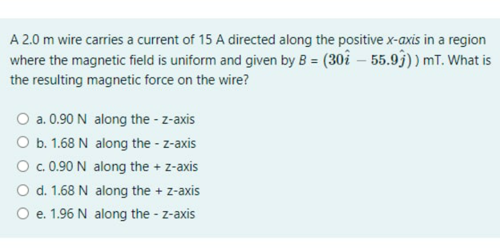 A 2.0 m wire carries a current of 15 A directed along the positive x-axis in a region
where the magnetic field is uniform and given by B = (30å – 55.9j)) mT. What is
the resulting magnetic force on the wire?
O a. 0.90 N along the - z-axis
O b. 1.68 N along the - z-axis
O . 0.90 N along the + z-axis
O d. 1.68 N along the + z-axis
O e. 1.96 N along the - z-axis
