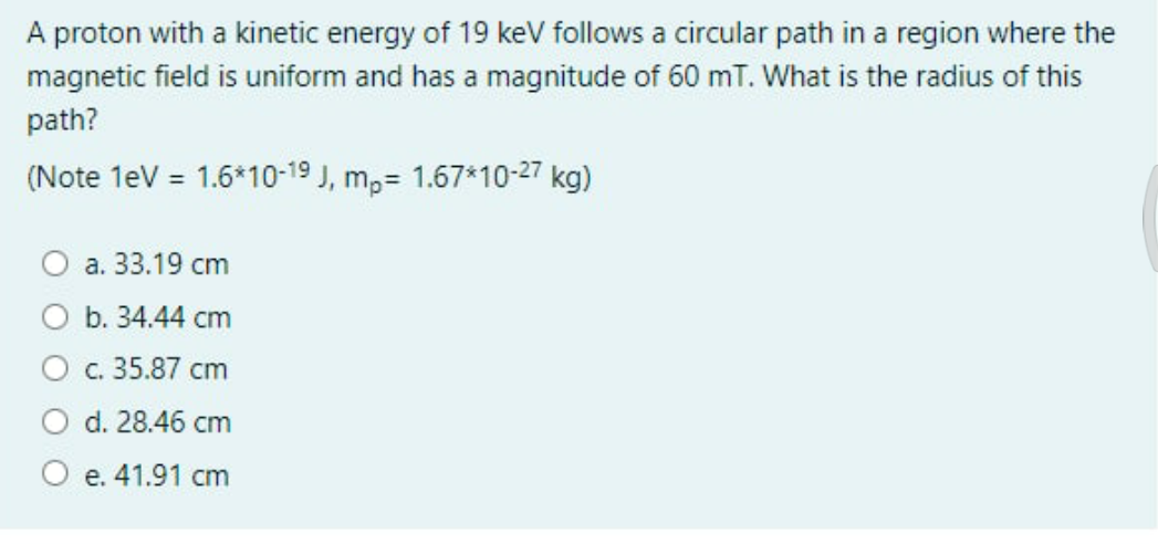 A proton with a kinetic energy of 19 keV follows a circular path in a region where the
magnetic field is uniform and has a magnitude of 60 mT. What is the radius of this
path?
(Note 1eV = 1.6*10-19 J, m,= 1.67*10-27 kg)
а. 33.19 cm
b. 34.44 cm
Ос. 35.87 сm
d. 28.46 cm
O e. 41.91 cm
