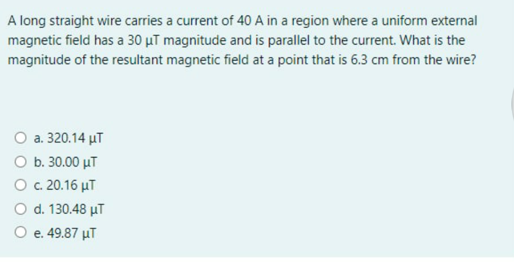 A long straight wire carries a current of 40 A in a region where a uniform external
magnetic field has a 30 µT magnitude and is parallel to the current. What is the
magnitude of the resultant magnetic field at a point that is 6.3 cm from the wire?
a. 320.14 µT
b. 30.00 µT
c. 20.16 µT
d. 130.48 µT
e. 49.87 µT
