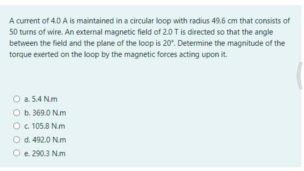 A current of 4.0 A is maintained in a circular loop with radius 49.6 cm that consists of
50 turns of wire. An external magnetic field of 2.0 T is directed so that the angle
between the field and the plane of the loop is 20°. Determine the magnitude of the
torque exerted on the loop by the magnetic forces acting upon it.
O a. 5.4 N.m
O b. 369.0 N.m
c. 105.8 N.m
d. 492.0 N.m
O e. 290.3 N.m
