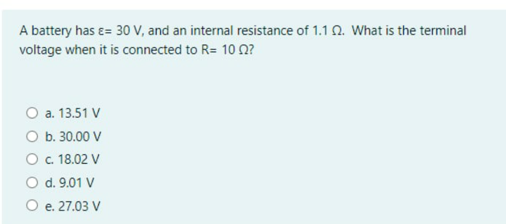 A battery has ɛ= 30 V, and an internal resistance of 1.1 Q. What is the terminal
voltage when it is connected to R= 10 0?
a. 13.51 V
b. 30.00 V
O . 18.02 V
d. 9.01 V
O e. 27.03 V
