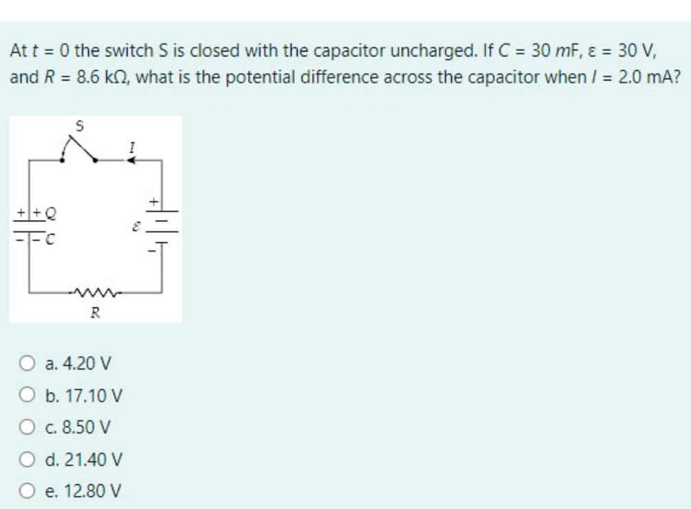 Att = 0 the switch S is closed with the capacitor uncharged. If C = 30 mF, ɛ = 30 V,
and R = 8.6 kn, what is the potential difference across the capacitor when / = 2.0 mA?
%3D
R
а. 4.20 V
b. 17.10 V
c. 8.50 V
d. 21.40 V
е. 12.80 V
