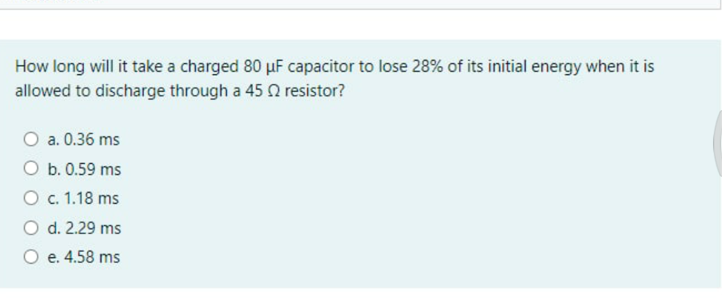 How long will it take a charged 80 µF capacitor to lose 28% of its initial energy when it is
allowed to discharge through a 45 0 resistor?
a. 0.36 ms
O b. 0.59 ms
с. 1.18 ms
O d. 2.29 ms
О е. 4.58 ms
