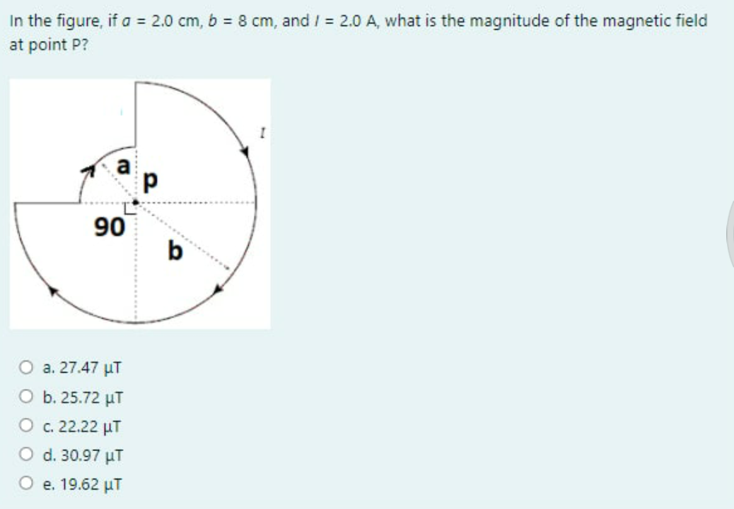 In the figure, if a = 2.0 cm, b = 8 cm, and / 2.0 A, what is the magnitude of the magnetic field
at point P?
90
b
O a. 27.47 µT
O b. 25.72 µT
O c. 22.22 µT
O d. 30.97 µT
O e. 19.62 µT
