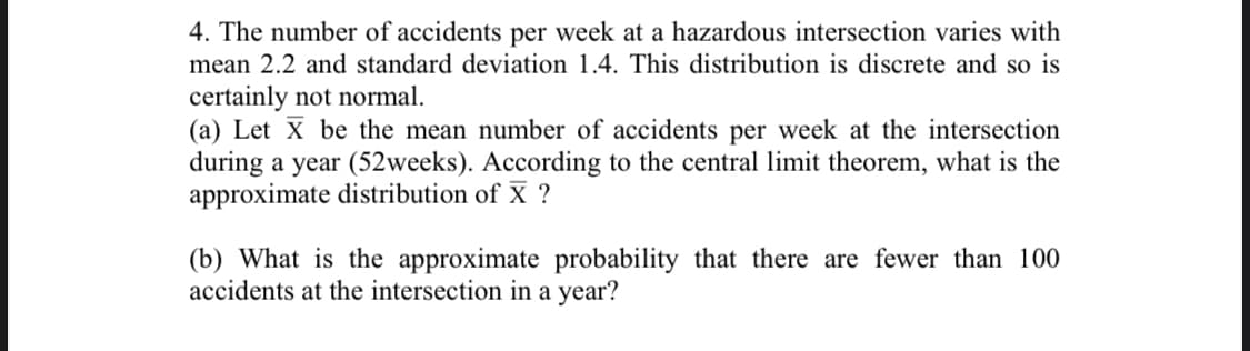 4. The number of accidents per week at a hazardous intersection varies with
mean 2.2 and standard deviation 1.4. This distribution is discrete and so is
certainly not normal.
(a) Let X be the mean number of accidents per week at the intersection
during a year (52weeks). According to the central limit theorem, what is the
approximate distribution of X ?
(b) What is the approximate probability that there are fewer than 100
accidents at the intersection in a year?
