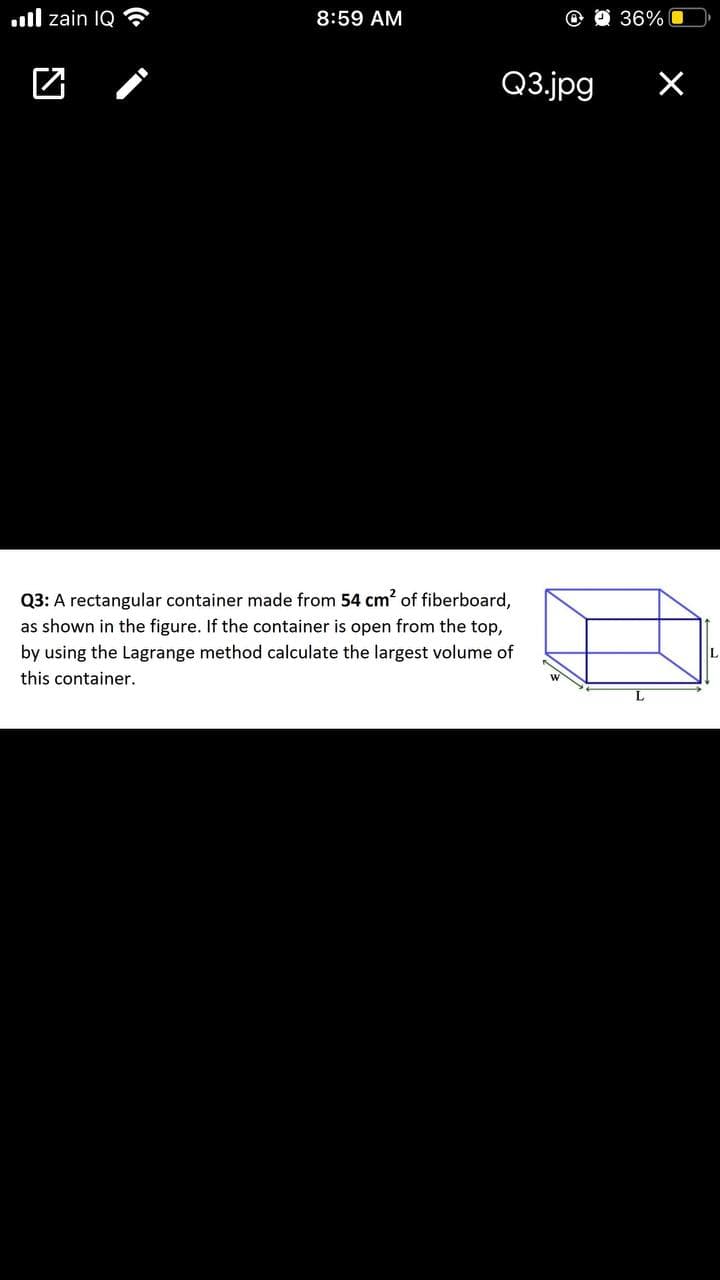 .ll zain IQ
8:59 AM
O O 36%
Q3.jpg
Q3: A rectangular container made from 54 cm? of fiberboard,
as shown in the figure. If the container is open from the top,
by using the Lagrange method calculate the largest volume of
this container.
L
