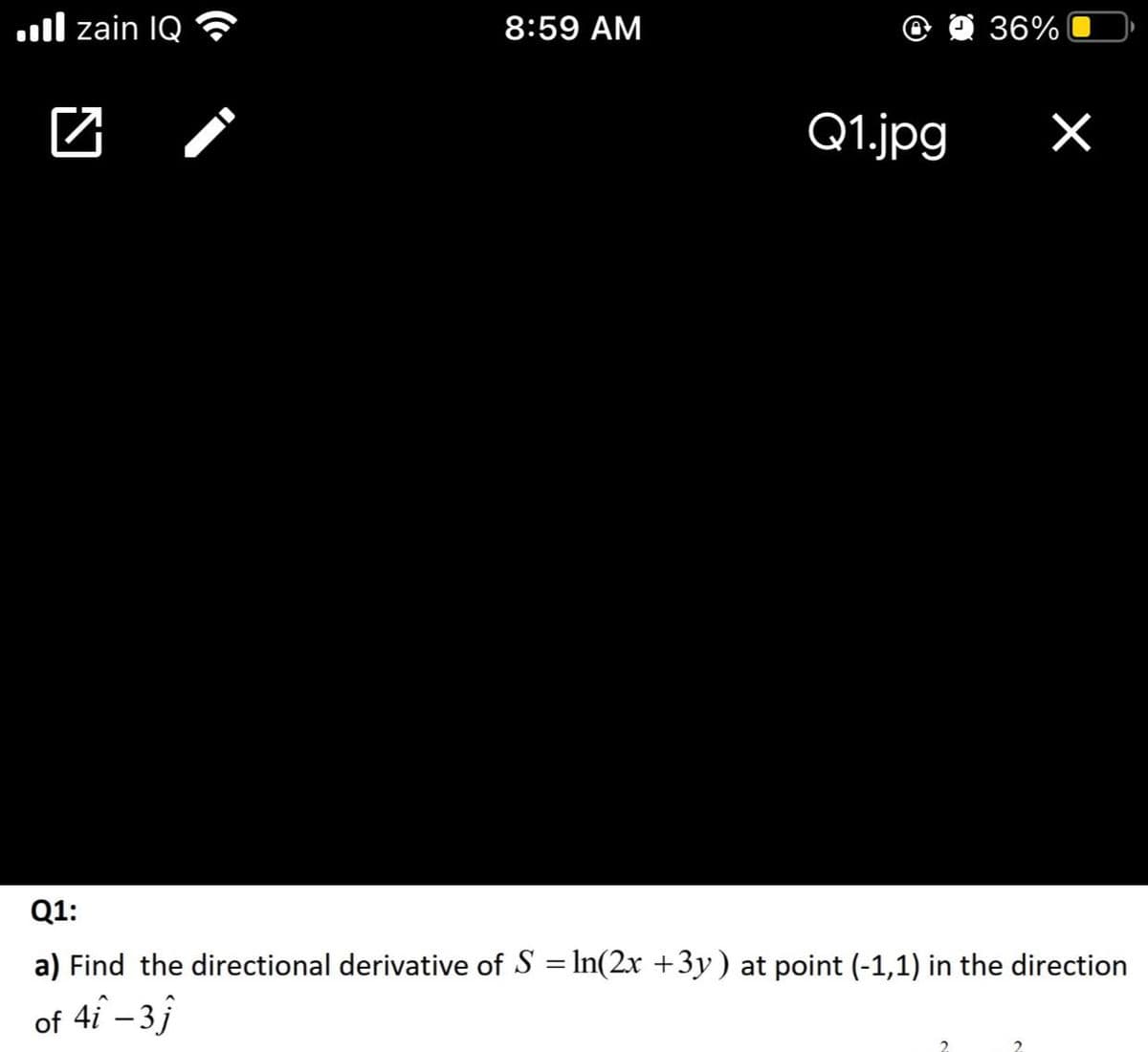 .ll zain IQ
8:59 AM
O 36%
Q1.jpg
Q1:
a) Find the directional derivative of S = In(2x +3y) at point (-1,1) in the direction
of 4i – 3j
