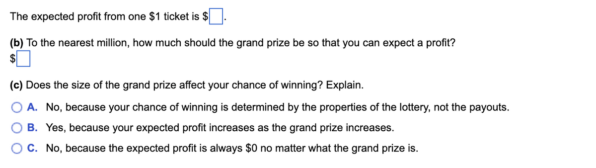 The expected profit from one $1 ticket is $
(b) To the nearest million, how much should the grand prize be so that you can expect a profit?
$
(c) Does the size of the grand prize affect your chance of winning? Explain.
A. No, because your chance of winning is determined by the properties of the lottery, not the payouts.
B. Yes, because your expected profit increases as the grand prize increases.
C. No, because the expected profit is always $0 no matter what the grand prize is.
