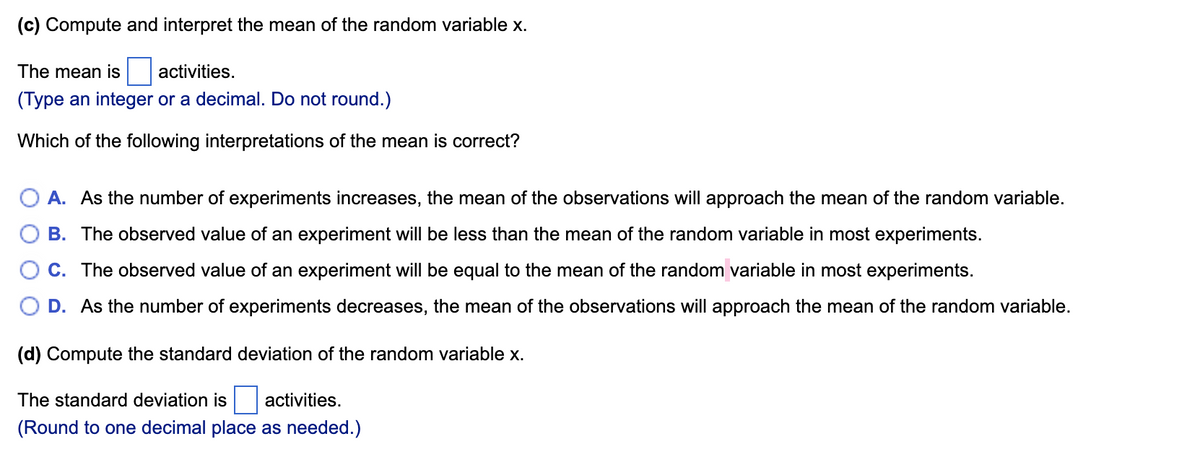 (c) Compute and interpret the mean of the random variable x.
The mean is
activities.
(Type an integer or a decimal. Do not round.)
Which of the following interpretations of the mean is correct?
A. As the number of experiments increases, the mean of the observations will approach the mean of the random variable.
B. The observed value of an experiment will be less than the mean of the random variable in most experiments.
C. The observed value of an experiment will be equal to the mean of the random variable in most experiments.
D. As the number of experiments decreases, the mean of the observations will approach the mean of the random variable.
(d) Compute the standard deviation of the random variable x.
The standard deviation is
activities.
(Round to one decimal place as needed.)
