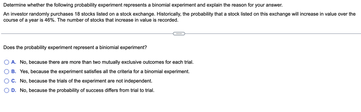 Determine whether the following probability experiment represents a binomial experiment and explain the reason for your answer.
An investor randomly purchases 18 stocks listed on a stock exchange. Historically, the probability that a stock listed on this exchange will increase in value over the
course of a year is 46%. The number of stocks that increase in value is recorded.
Does the probability experiment represent a biniomial experiment?
O A. No, because there are more than two mutually exclusive outcomes for each trial.
B. Yes, because the experiment satisfies all the criteria for a binomial experiment.
C. No, because the trials of the experiment are not independent.
D. No, because the probability of success differs from trial to trial.
