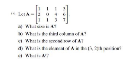 1 1
3
11. Let A
= 2 0 4
1 1 3 7
a) What size is A?
6.
b) What is the third column of A?
c) What is the second row of A?
d) What is the clement of A in the (3, 2)th position?
e) What is A'?
1.
