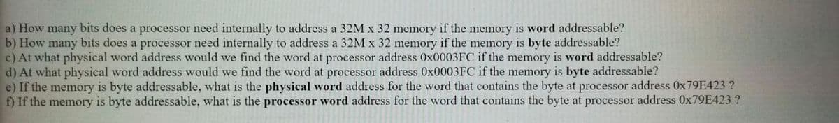 a) How many bits does a processor need internally to address a 32M x 32 memory if the memory is word addressable?
b) How many bits does a processor need internally to address a 32M x 32 memory if the memory is byte addressable?
c) At what physical word address would we find the word at processor address 0X0003FC if the memory is word addressable?
d) At what physical word address would we find the word at processor address 0X0003FC if the memory is byte addressable?
e) If the memory is byte addressable, what is the physical word address for the word that contains the byte at processor address 0X79E423 ?
f) If the memory is byte addressable, what is the processor word address for the word that contains the byte at processor address 0X79E423 ?
