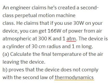 An engineer claims he's created a second-
class perpetual motion machine
class. He claims that if you use 30W on your
device, you can get 166W of power from air
atmospheric at 300 K and 1 atm. The device is
a cylinder of 30 cm radius and 1 m long.
(a) Calculate the final temperature of the air
leaving the device.
b) proves that the device does not comply
with the second law of thermodynamics
