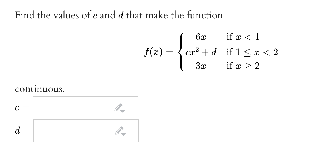 Find the values of c and d that make the function
6x
if x < 1
f(x) :
ст? + d if 1 <I<2
3x
if x > 2
continuous.
с —
d =
