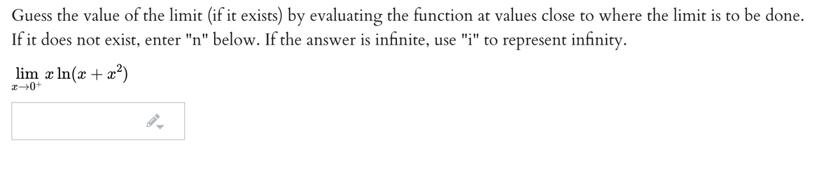 Guess the value of the limit (if it exists) by evaluating the function at values close to where the limit is to be done.
If it does not exist, enter "n" below. If the answer is infinite, use "i" to represent infinity.
lim x In(x + a²)
x→0+
