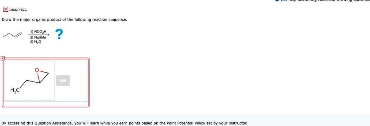 X Incorrect.
Draw the major organic product of the following reaction sequence.
1) RCO3H
2) NaSMe
3) H20
?
Edit
H;C
By accessing this Question Assistance, you will learn while you earn points based on the Point Potential Policy set by your instructor.

