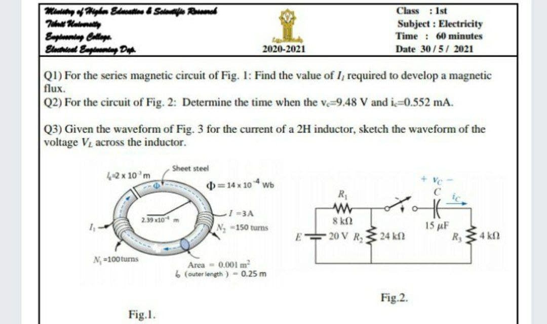 Ministny of Mighe Edcation & Solatife Rneh
Class : 1st
Subject : Electricity
Time : 60 minutes
Euptoaning Collige
Eletiont Engleentsag Dap
2020-2021
Date 30/5/ 2021
QI) For the series magnetic circuit of Fig. I: Find the value of I, required to develop a magnetic
flux.
Q2) For the circuit of Fig. 2: Determine the time when the ve-9.48 V and i-0.552 mA.
Q3) Given the waveform of Fig. 3 for the current of a 2H inductor, sketch the waveform of the
voltage V across the inductor.
Sheet steel
4-2 x 10 'm
0=14 x 10 Wb
R
-3A
2.39 x10 m
8 kN
15 µF
R 4 kn
N -150 turns
E 20 V R, 24 kf
N, =100turns
Area = 0.001 m2
6 (outer length ) 0.25 m
Fig.2.
Fig.1.
