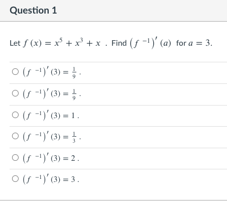 Question 1
Let f (x) = x + x³ + x . Find (f -!)' (a) for a = 3.
O (s -1)' (3) = ; .
O (f -1)' (3) = ; .
9
O (f -)'(3) = 1 .
O (f --)' (3) = .
O (f -1)' (3) = 2 .
O (f -1)'(3) = 3.
