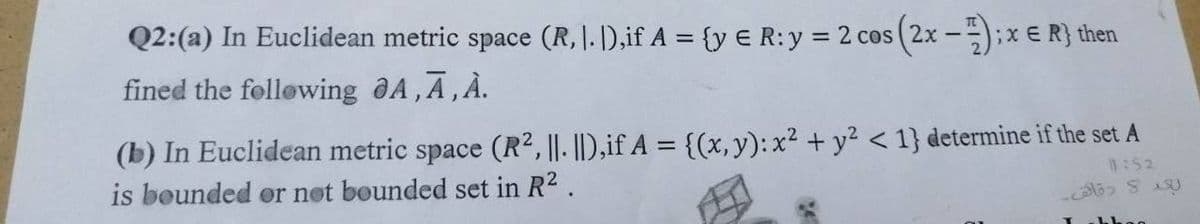 Q2: (a) In Euclidean metric space (R, 1. ]),if A = {y € R: y = 2 cos (2x - 1). ; x = R} then
fined the following A,A, À.
(b) In Euclidean metric space (R², |. ||),if A = {(x, y): x² + y² <1} determine if the set A
is bounded or not bounded set in R².
11:52
لعد و دقاق