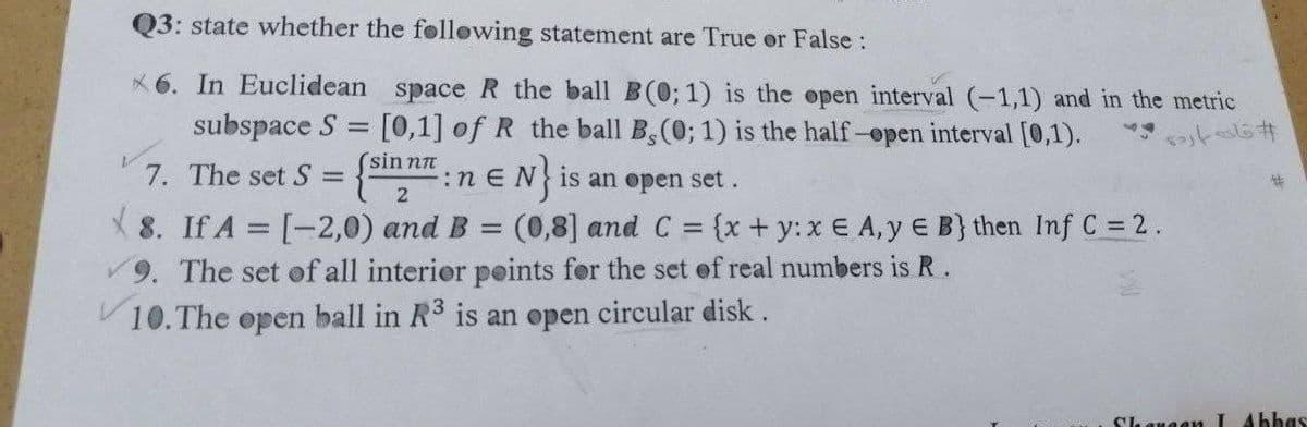 Q3: state whether the following statement are True or False :
6. In Euclidean space R the ball B(0; 1) is the open interval (-1,1) and in the metric
[0,1] of R the ball B, (0; 1) is the half-open interval [0,1).
subspace S
-
sin nπ
7. The set S =
:n EN is an open set.
:neN}
2
8. If A = [-2,0) and B = (0,8] and C = {x + y: x E A, y E B} then Inf C = 2.
9. The set of all interior points for the set of real numbers is R.
10. The open ball in R3 is an open circular disk.
ا فاي بارد **
Shaugen I Abbas