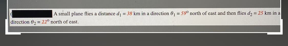 A small plane flies a distance d = 38 km in a direction 0, = 59° north of east and then flies d2 = 25 km in a
direction 02 = 22° north of east.
