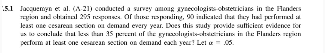 '.5.1 Jacquemyn et al. (A-21) conducted a survey among gynecologists-obstetricians in the Flanders
region and obtained 295 responses. Of those responding, 90 indicated that they had performed at
least one cesarean section on demand every year. Does this study provide sufficient evidence for
us to conclude that less than 35 percent of the gynecologists-obstetricians in the Flanders region
perform at least one cesarean section on demand each year? Let a = .05.
