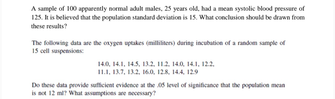 A sample of 100 apparently normal adult males, 25 years old, had a mean systolic blood pressure of
125. It is believed that the population standard deviation is 15. What conclusion should be drawn from
these results?
The following data are the oxygen uptakes (milliliters) during incubation of a random sample of
15 cell suspensions:
14.0, 14.1, 14.5, 13.2, 11.2, 14.0, 14.1, 12.2,
11.1, 13.7, 13.2, 16.0, 12.8, 14.4, 12.9
Do these data provide sufficient evidence at the .05 level of significance that the population mean
is not 12 ml? What assumptions are necessary?
