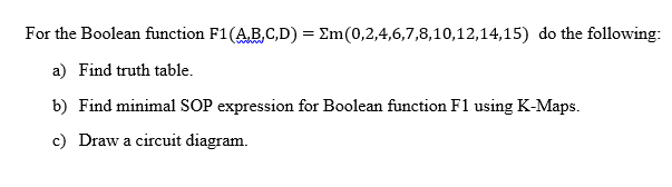 For the Boolean function F1(AB,C,D) = Em(0,2,4,6,7,8,10,12,14,15) do the following:
a) Find truth table.
b) Find minimal SOP expression for Boolean function F1 using K-Maps.
c) Draw a circuit diagram.
