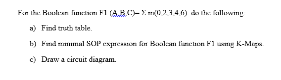 For the Boolean function F1 (AB.C)= E m(0,2,3,4,6) do the following:
a) Find truth table.
b) Find minimal SOP expression for Boolean function F1 using K-Maps.
c) Draw a circuit diagram.
