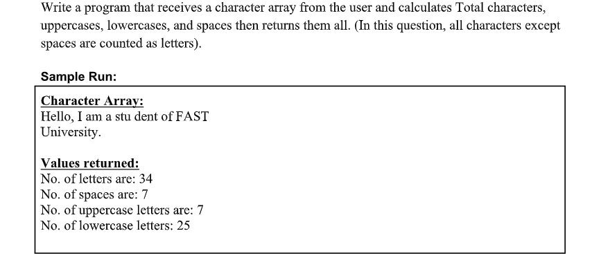 Write a program that receives a character array from the user and calculates Total characters,
uppercases, lowercases, and spaces then returns them all. (In this question, all characters except
spaces are counted as letters).
Sample Run:
Character Array:
Hello, I am a stu dent of FAST
University.
Values returned:
No. of letters are: 34
No. of spaces are: 7
No. of uppercase letters are: 7
No. of lowercase letters: 25
