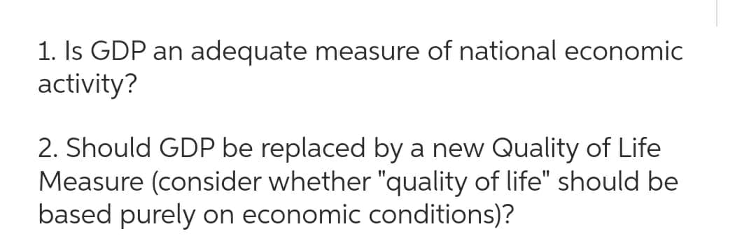 1. Is GDP an adequate measure of national economic
activity?
2. Should GDP be replaced by a new Quality of Life
Measure (consider whether "quality of life" should be
based purely on economic conditions)?