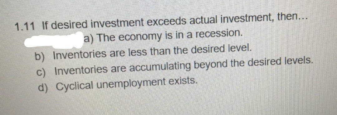 1.11 If desired investment exceeds actual investment, then...
a) The economy is in a recession.
b) Inventories are less than the desired level.
c) Inventories are accumulating beyond the desired levels.
d) Cyclical unemployment exists.