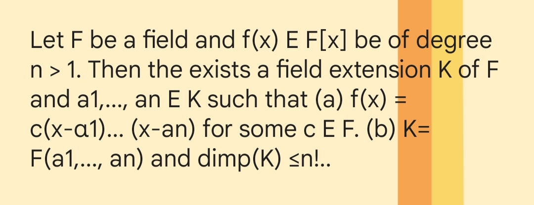 Let F be a field and f(x) E F[x] be of degree
n> 1. Then the exists a field extension K of F
and a1,..., an E K such that (a) f(x) =
c(x-a1)... (x-an) for some c E F. (b) K=
F(a1,..., an) and dimp(K) ≤n!..