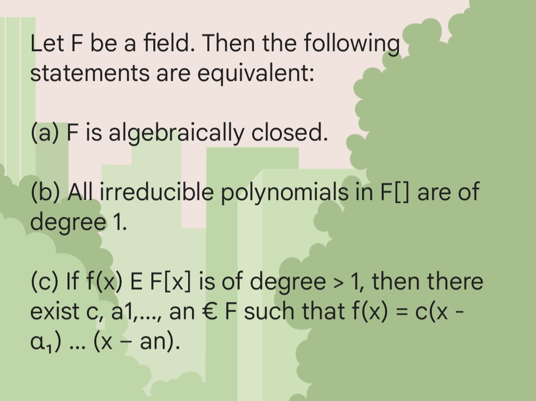Let F be a field. Then the following
statements are equivalent:
(a) F is algebraically closed.
(b) All irreducible polynomials in F[] are of
degree 1.
(c) If f(x) E F[x] is of degree > 1, then there
exist c, a1,..., an € F such that f(x) = c(x -
a₁) ... (x − an).