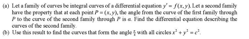 (a) Let a family of curves be integral curves of a differential equation y' = f(x, y). Let a second family
have the property that at each point P = (x, y), the angle from the curve of the first family through
P to the curve of the second family through P is a. Find the differential equation describing the
curves of the second family.
(b) Use this result to find the curves that form the angle with all circles x² + y² = c².