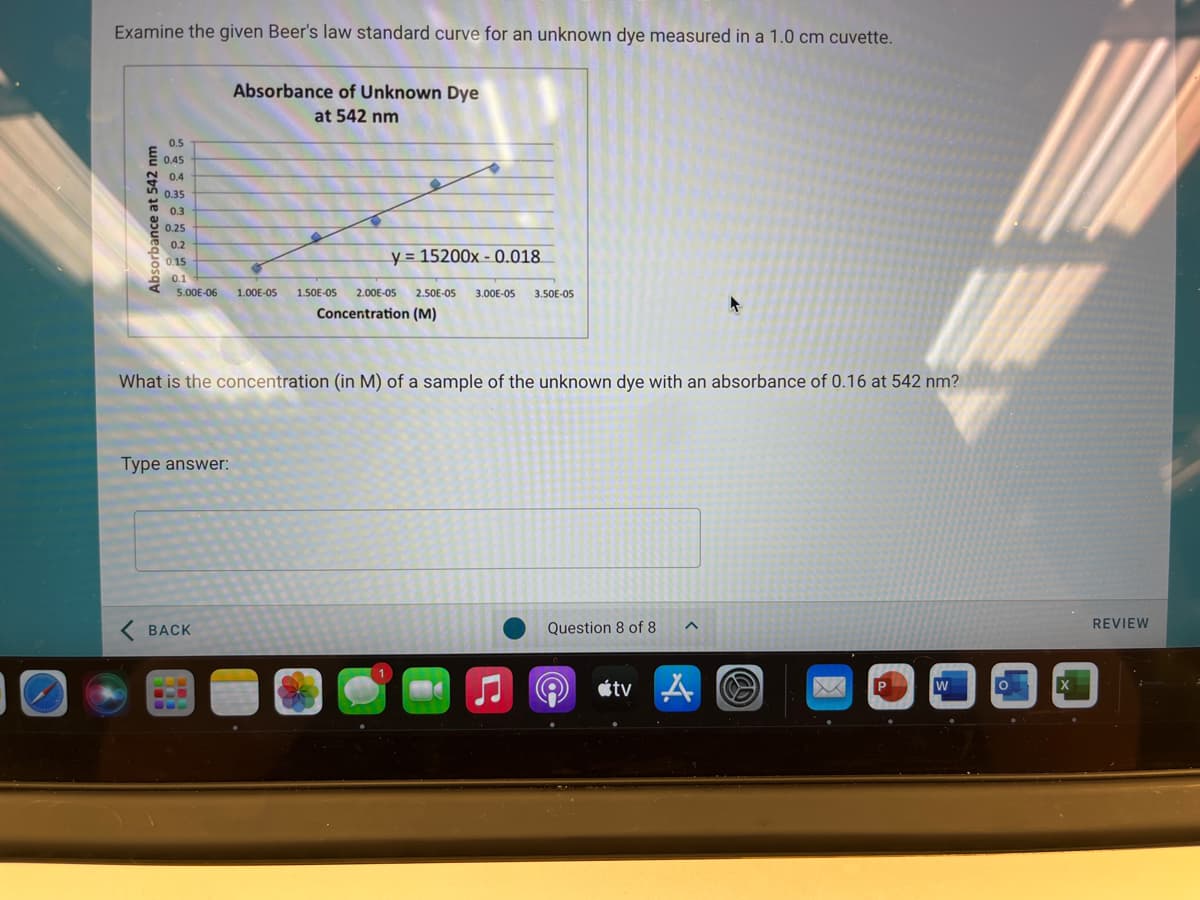 Examine the given Beer's law standard curve for an unknown dye measured in a 1.0 cm cuvette.
Absorbance of Unknown Dye
at 542 nm
0.5
E 0.45
0.4
0.35
0.3
0.25
0.2
y = 15200x - 0.018.
6 0.15
* 0.1
5.00E-06
1.00E-05
1.50E-05
2.00E-05
2.50E-05
3.00E-05
3.50E-O5
Concentration (M)
What is the concentration (in M) of a sample of the unknown dye with an absorbance of 0.16 at 542 nm?
Type answer:
ВАCK
Question 8 of 8
REVIEW
A «tv A O
Absorbance at 542 nm
