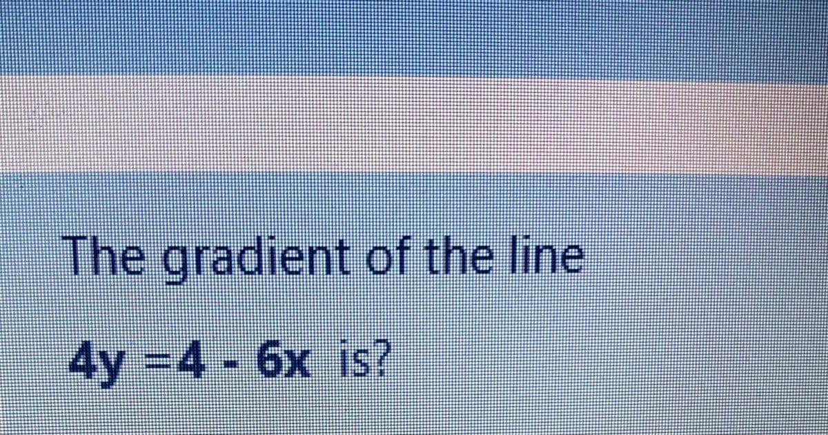The gradient of the line
4y -4 6x is?
