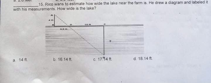 15. Rico wans to estimate how wide the lake near the farm is. He drew a diagram and labeled it
with his measurements. How wide is the lake?
15H
3.6
a. 14 ft.
b. 16.14 ft.
c. 17.94 ft.
d. 18.14 ft.
