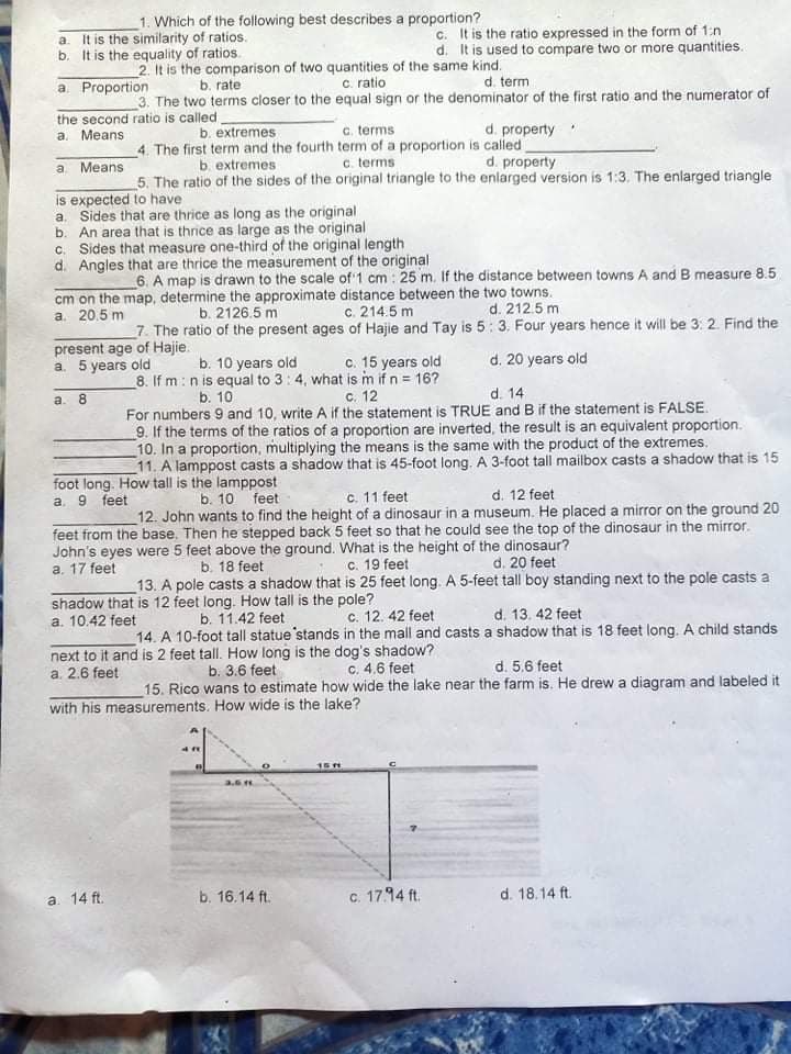 1. Which of the following best describes a proportion?
It is the similarity of ratios.
b. It is the equality of ratios.
c. It is the ratio expressed in the form of 1:n
d. It is used to compare two or more quantities.
a.
2. It is the comparison of two quantities of the same kind.
c. ratio
a. Proportion
b. rate
d. term
3. The two terms closer to the equal sign or the denominator of the first ratio and the numerator of
the second ratio is called
a. Means
d. property
c. terms
4. The first term and the fourth term of a proportion is called
c. terms
b. extremes
b extremes
d. property
a. Means
5. The ratio of the sides of the original triangle to the enlarged version is 1:3. The enlarged triangle
is expected to have
a. Sides that are thrice as long as the original
b. An area that is thrice as large as the original
C. Sides that measure one-third of the original length
d. Angles that are thrice the measurement of the original
6. A map is drawn to the scale of 1 cm : 25 m. If the distance between towns A and B measure 8.5
cm on the map, determine the approximate distance between the two towns.
a. 20.5 m
b. 2126.5 m
c. 214.5 m
d. 212.5 m
7. The ratio of the present ages of Hajie and Tay is 5: 3. Four years hence it will be 3: 2. Find the
present age of Hajie.
a. 5 years old
b. 10 years old
_8. If m : n is equal to 3:4, what is m if n = 16?
d. 20 years old
c. 15 years old
а. 8
b. 10
с. 12
d. 14
For numbers 9 and 10, write A if the statement is TRUE and B if the statement is FALSE.
9. If the terms of the ratios of a proportion are inverted, the result is an equivalent proportion.
10. In a proportion, multiplying the means is the same with the product of the extremes.
11. A lamppost casts a shadow that is 45-foot long. A 3-foot tall mailbox casts a shadow that is 15
foot long. How tall is the lamppost
а. 9
c. 11 feet
feet
b. 10
feet
d. 12 feet
12. John wants to find the height of a dinosaur in a museum. He placed a mirror on the ground 20
feet from the base. Then he stepped back 5 feet so that he could see the top of the dinosaur in the mirror.
John's eyes were 5 feet above the ground. What is the height of the dinosaur?
a. 17 feet
b. 18 feet
c. 19 feet
d. 20 feet
13. A pole casts a shadow that is 25 feet long. A 5-feet tall boy standing next to the pole casts a
shadow that is 12 feet long. How tall is the pole?
a. 10.42 feet
c. 12. 42 feet
d. 13. 42 feet
b. 11.42 feet
14. A 10-foot tall statue 'stands in the mall and casts a shadow that is 18 feet long. A child stands
next to it and is 2 feet tall. How long is the dog's shadow?
b. 3.6 feet
c. 4.6 feet
d. 5.6 feet
a. 2.6 feet
15. Rico wans to estimate how wide the lake near the farm is. He drew a diagram and labeled it
with his measurements. How wide is the lake?
15H
3.6
b. 16.14 ft.
C. 17.94 ft.
d. 18.14 ft.
a. 14 ft.
