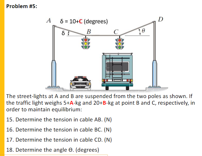 Problem #5:
A
8 = 10+C (degrees)
D
В
The street-lights at A and B are suspended from the two poles as shown. If
the traffic light weighs 5+A-kg and 20+B-kg at point B and C, respectively, in
order to maintain equilibrium:
15. Determine the tension in cable AB. (N)
16. Determine the tension in cable BC. (N)
17. Determine the tension in cable CD. (N)
18. Determine the angle e. (degrees)
000
