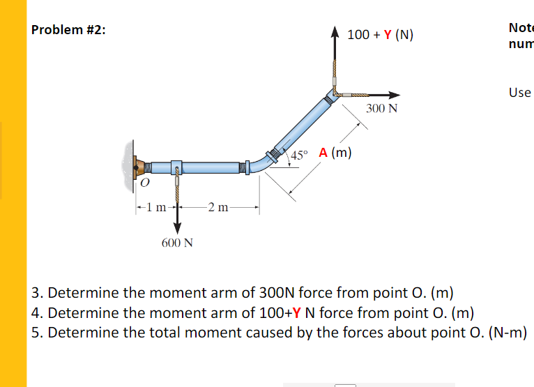 Problem #2:
Note
100 + Y (N)
num
Use
300 N
45° A (m)
1 m-
-2 m-
600 N
3. Determine the moment arm of 300N force from point O. (m)
4. Determine the moment arm of 100+Y N force from point O. (m)
5. Determine the total moment caused by the forces about point O. (N-m)

